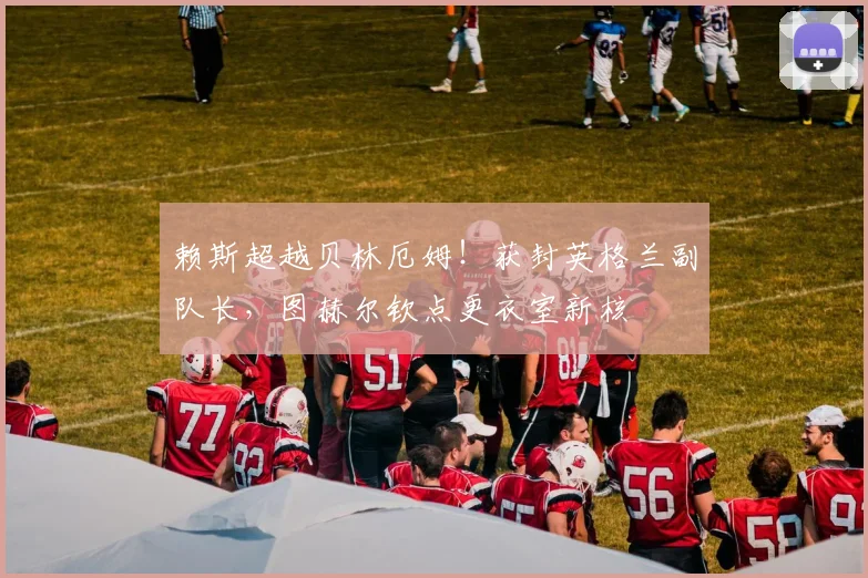 赖斯超越贝林厄姆！获封英格兰副队长，图赫尔钦点更衣室新核