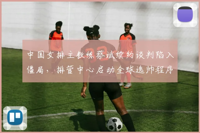 中国女排主教练蔡斌续约谈判陷入僵局，排管中心启动全球选帅程序